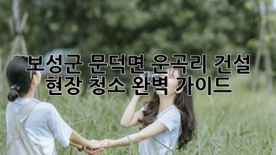 보성군 문덕면 운곡리 건설 현장 청소 완벽 가이드